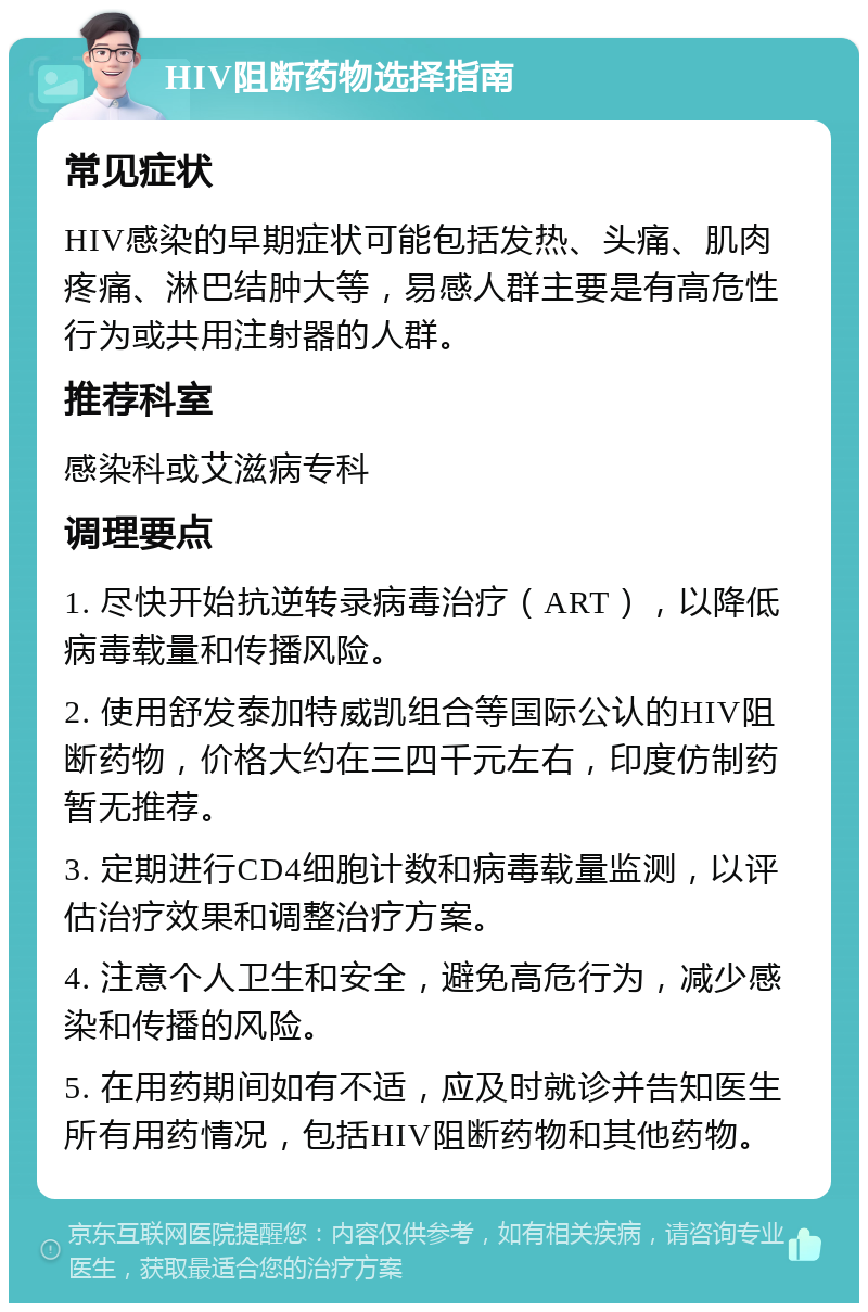 HIV阻断药物选择指南 常见症状 HIV感染的早期症状可能包括发热、头痛、肌肉疼痛、淋巴结肿大等，易感人群主要是有高危性行为或共用注射器的人群。 推荐科室 感染科或艾滋病专科 调理要点 1. 尽快开始抗逆转录病毒治疗（ART），以降低病毒载量和传播风险。 2. 使用舒发泰加特威凯组合等国际公认的HIV阻断药物，价格大约在三四千元左右，印度仿制药暂无推荐。 3. 定期进行CD4细胞计数和病毒载量监测，以评估治疗效果和调整治疗方案。 4. 注意个人卫生和安全，避免高危行为，减少感染和传播的风险。 5. 在用药期间如有不适，应及时就诊并告知医生所有用药情况，包括HIV阻断药物和其他药物。