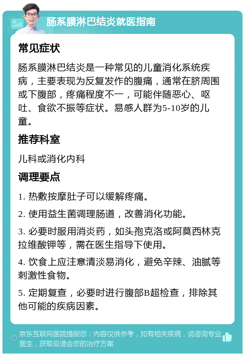 肠系膜淋巴结炎就医指南 常见症状 肠系膜淋巴结炎是一种常见的儿童消化系统疾病，主要表现为反复发作的腹痛，通常在脐周围或下腹部，疼痛程度不一，可能伴随恶心、呕吐、食欲不振等症状。易感人群为5-10岁的儿童。 推荐科室 儿科或消化内科 调理要点 1. 热敷按摩肚子可以缓解疼痛。 2. 使用益生菌调理肠道，改善消化功能。 3. 必要时服用消炎药，如头孢克洛或阿莫西林克拉维酸钾等，需在医生指导下使用。 4. 饮食上应注意清淡易消化，避免辛辣、油腻等刺激性食物。 5. 定期复查，必要时进行腹部B超检查，排除其他可能的疾病因素。