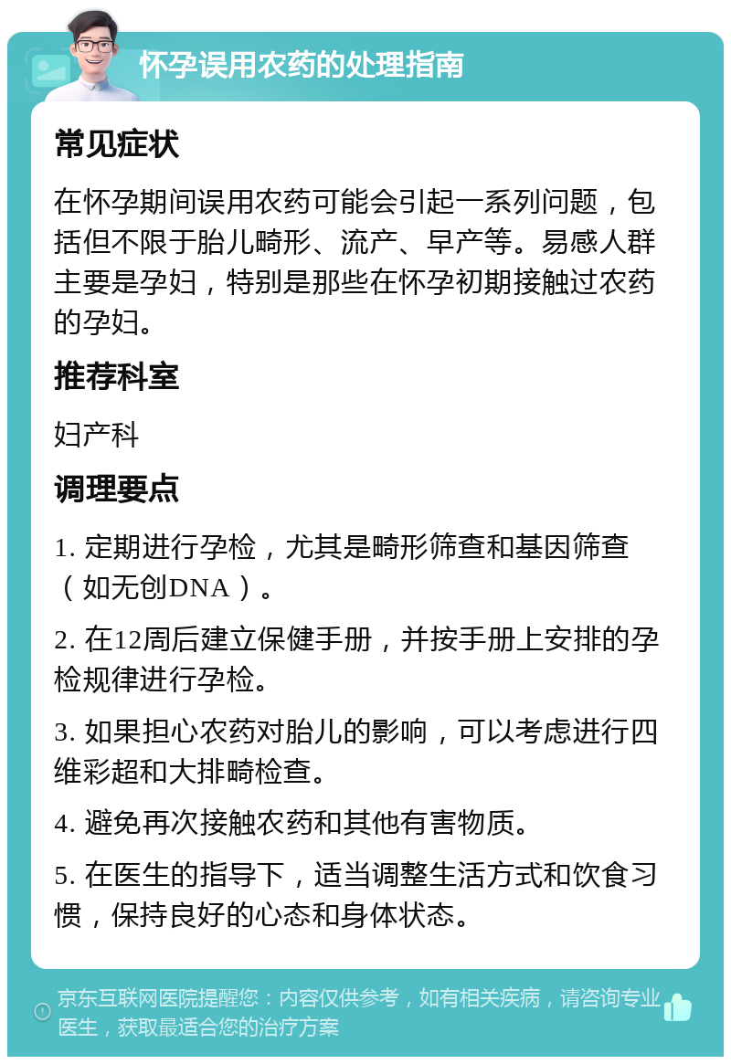 怀孕误用农药的处理指南 常见症状 在怀孕期间误用农药可能会引起一系列问题，包括但不限于胎儿畸形、流产、早产等。易感人群主要是孕妇，特别是那些在怀孕初期接触过农药的孕妇。 推荐科室 妇产科 调理要点 1. 定期进行孕检，尤其是畸形筛查和基因筛查（如无创DNA）。 2. 在12周后建立保健手册，并按手册上安排的孕检规律进行孕检。 3. 如果担心农药对胎儿的影响，可以考虑进行四维彩超和大排畸检查。 4. 避免再次接触农药和其他有害物质。 5. 在医生的指导下，适当调整生活方式和饮食习惯，保持良好的心态和身体状态。