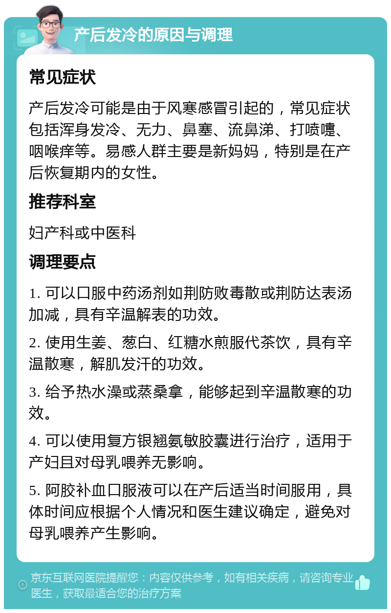 产后发冷的原因与调理 常见症状 产后发冷可能是由于风寒感冒引起的，常见症状包括浑身发冷、无力、鼻塞、流鼻涕、打喷嚏、咽喉痒等。易感人群主要是新妈妈，特别是在产后恢复期内的女性。 推荐科室 妇产科或中医科 调理要点 1. 可以口服中药汤剂如荆防败毒散或荆防达表汤加减，具有辛温解表的功效。 2. 使用生姜、葱白、红糖水煎服代茶饮，具有辛温散寒，解肌发汗的功效。 3. 给予热水澡或蒸桑拿，能够起到辛温散寒的功效。 4. 可以使用复方银翘氨敏胶囊进行治疗，适用于产妇且对母乳喂养无影响。 5. 阿胶补血口服液可以在产后适当时间服用，具体时间应根据个人情况和医生建议确定，避免对母乳喂养产生影响。