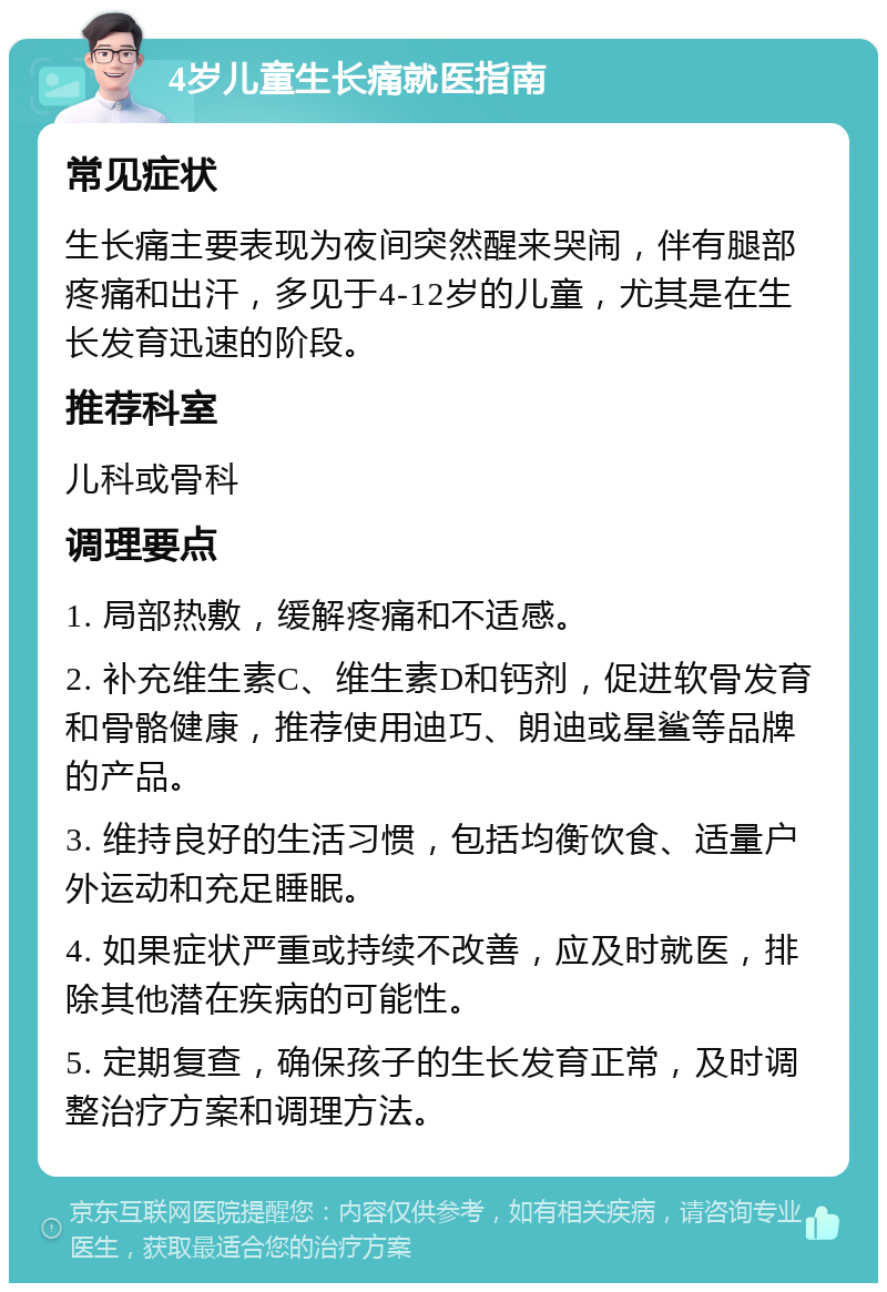 4岁儿童生长痛就医指南 常见症状 生长痛主要表现为夜间突然醒来哭闹，伴有腿部疼痛和出汗，多见于4-12岁的儿童，尤其是在生长发育迅速的阶段。 推荐科室 儿科或骨科 调理要点 1. 局部热敷，缓解疼痛和不适感。 2. 补充维生素C、维生素D和钙剂，促进软骨发育和骨骼健康，推荐使用迪巧、朗迪或星鲨等品牌的产品。 3. 维持良好的生活习惯，包括均衡饮食、适量户外运动和充足睡眠。 4. 如果症状严重或持续不改善，应及时就医，排除其他潜在疾病的可能性。 5. 定期复查，确保孩子的生长发育正常，及时调整治疗方案和调理方法。