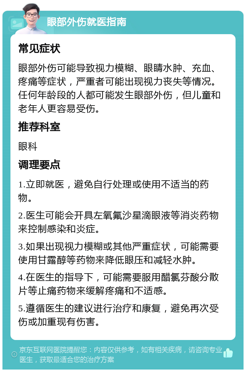 眼部外伤就医指南 常见症状 眼部外伤可能导致视力模糊、眼睛水肿、充血、疼痛等症状，严重者可能出现视力丧失等情况。任何年龄段的人都可能发生眼部外伤，但儿童和老年人更容易受伤。 推荐科室 眼科 调理要点 1.立即就医，避免自行处理或使用不适当的药物。 2.医生可能会开具左氧氟沙星滴眼液等消炎药物来控制感染和炎症。 3.如果出现视力模糊或其他严重症状，可能需要使用甘露醇等药物来降低眼压和减轻水肿。 4.在医生的指导下，可能需要服用醋氯芬酸分散片等止痛药物来缓解疼痛和不适感。 5.遵循医生的建议进行治疗和康复，避免再次受伤或加重现有伤害。