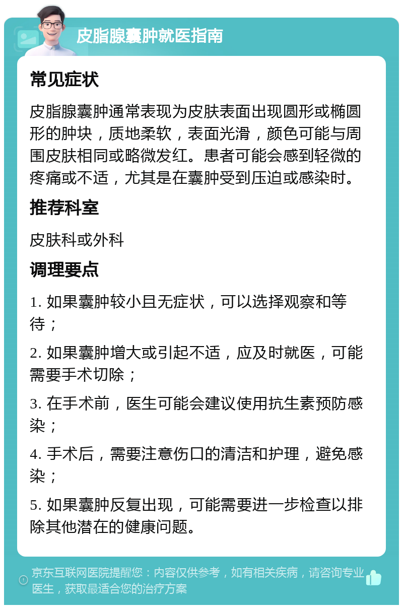 皮脂腺囊肿就医指南 常见症状 皮脂腺囊肿通常表现为皮肤表面出现圆形或椭圆形的肿块，质地柔软，表面光滑，颜色可能与周围皮肤相同或略微发红。患者可能会感到轻微的疼痛或不适，尤其是在囊肿受到压迫或感染时。 推荐科室 皮肤科或外科 调理要点 1. 如果囊肿较小且无症状，可以选择观察和等待； 2. 如果囊肿增大或引起不适，应及时就医，可能需要手术切除； 3. 在手术前，医生可能会建议使用抗生素预防感染； 4. 手术后，需要注意伤口的清洁和护理，避免感染； 5. 如果囊肿反复出现，可能需要进一步检查以排除其他潜在的健康问题。