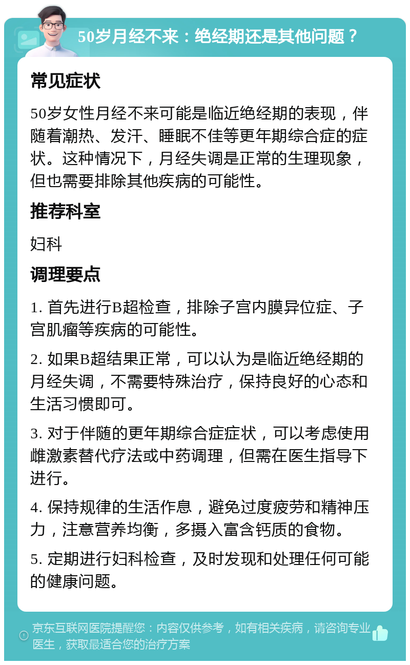 50岁月经不来：绝经期还是其他问题？ 常见症状 50岁女性月经不来可能是临近绝经期的表现，伴随着潮热、发汗、睡眠不佳等更年期综合症的症状。这种情况下，月经失调是正常的生理现象，但也需要排除其他疾病的可能性。 推荐科室 妇科 调理要点 1. 首先进行B超检查，排除子宫内膜异位症、子宫肌瘤等疾病的可能性。 2. 如果B超结果正常，可以认为是临近绝经期的月经失调，不需要特殊治疗，保持良好的心态和生活习惯即可。 3. 对于伴随的更年期综合症症状，可以考虑使用雌激素替代疗法或中药调理，但需在医生指导下进行。 4. 保持规律的生活作息，避免过度疲劳和精神压力，注意营养均衡，多摄入富含钙质的食物。 5. 定期进行妇科检查，及时发现和处理任何可能的健康问题。