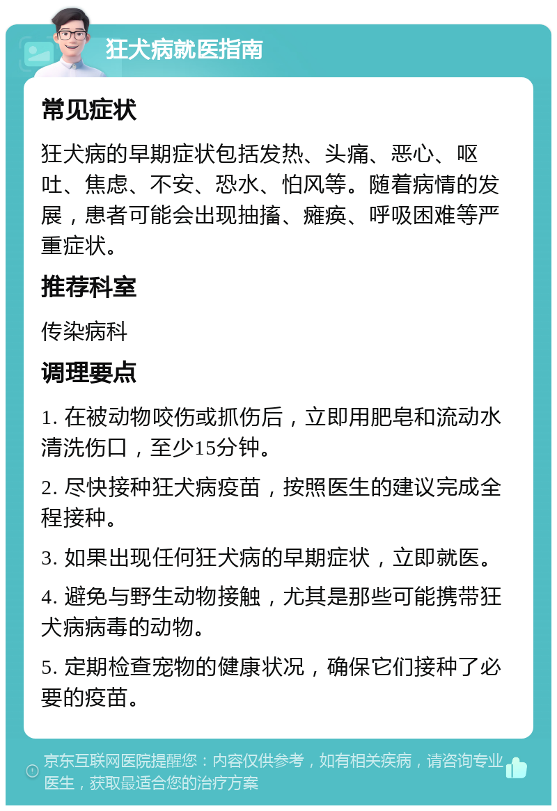 狂犬病就医指南 常见症状 狂犬病的早期症状包括发热、头痛、恶心、呕吐、焦虑、不安、恐水、怕风等。随着病情的发展，患者可能会出现抽搐、瘫痪、呼吸困难等严重症状。 推荐科室 传染病科 调理要点 1. 在被动物咬伤或抓伤后，立即用肥皂和流动水清洗伤口，至少15分钟。 2. 尽快接种狂犬病疫苗，按照医生的建议完成全程接种。 3. 如果出现任何狂犬病的早期症状，立即就医。 4. 避免与野生动物接触，尤其是那些可能携带狂犬病病毒的动物。 5. 定期检查宠物的健康状况，确保它们接种了必要的疫苗。