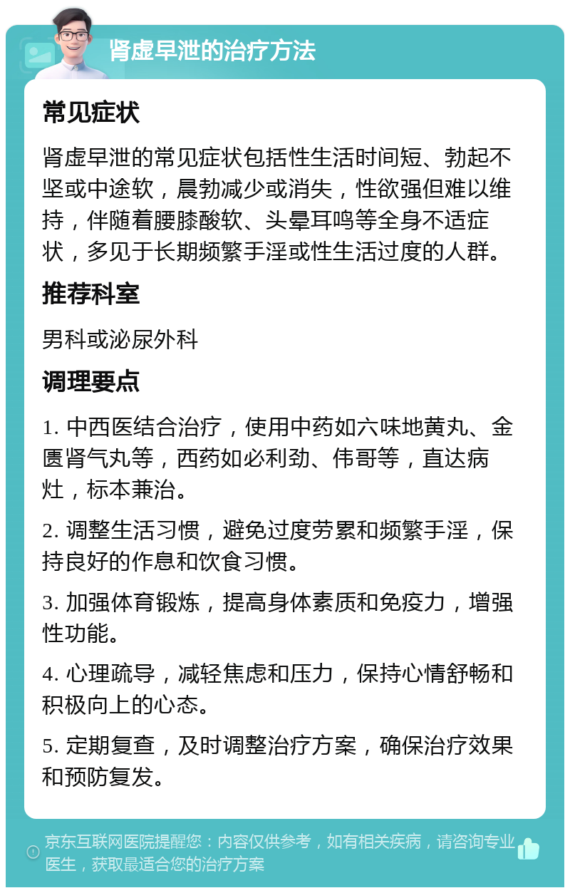 肾虚早泄的治疗方法 常见症状 肾虚早泄的常见症状包括性生活时间短、勃起不坚或中途软，晨勃减少或消失，性欲强但难以维持，伴随着腰膝酸软、头晕耳鸣等全身不适症状，多见于长期频繁手淫或性生活过度的人群。 推荐科室 男科或泌尿外科 调理要点 1. 中西医结合治疗，使用中药如六味地黄丸、金匮肾气丸等，西药如必利劲、伟哥等，直达病灶，标本兼治。 2. 调整生活习惯，避免过度劳累和频繁手淫，保持良好的作息和饮食习惯。 3. 加强体育锻炼，提高身体素质和免疫力，增强性功能。 4. 心理疏导，减轻焦虑和压力，保持心情舒畅和积极向上的心态。 5. 定期复查，及时调整治疗方案，确保治疗效果和预防复发。