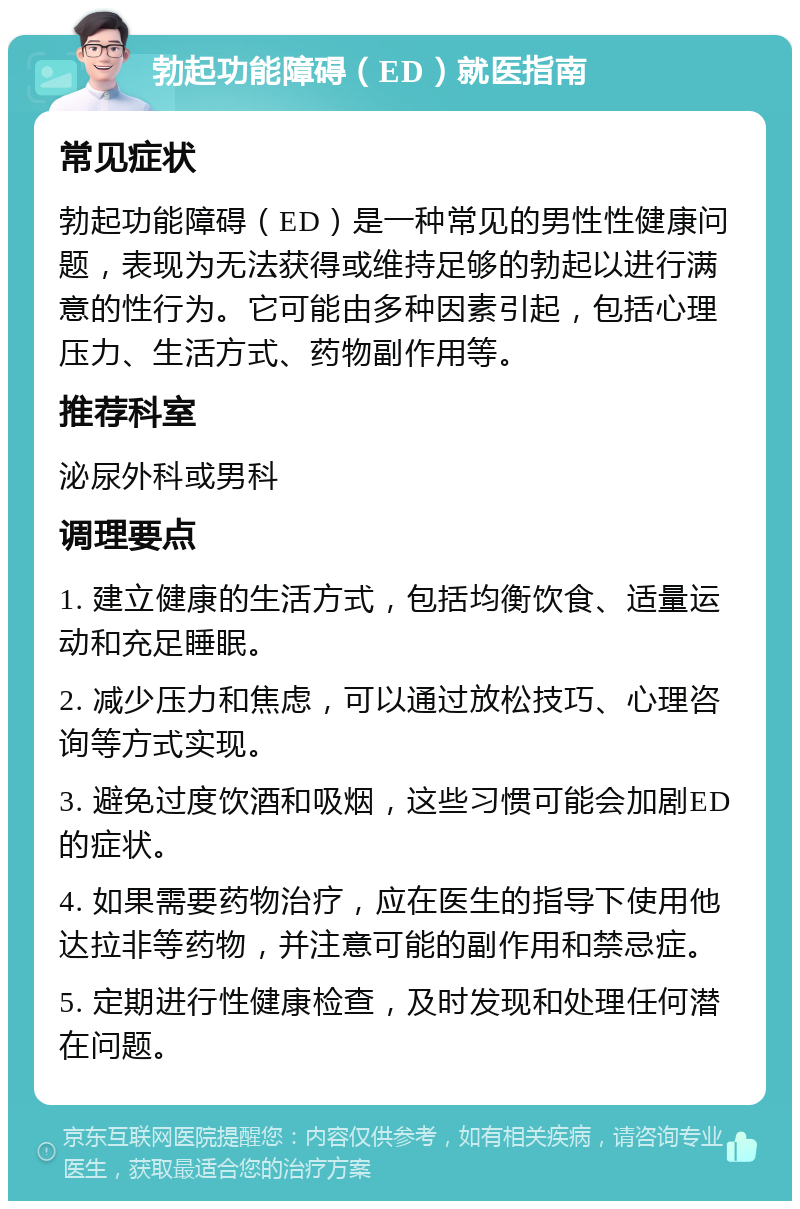 勃起功能障碍（ED）就医指南 常见症状 勃起功能障碍（ED）是一种常见的男性性健康问题，表现为无法获得或维持足够的勃起以进行满意的性行为。它可能由多种因素引起，包括心理压力、生活方式、药物副作用等。 推荐科室 泌尿外科或男科 调理要点 1. 建立健康的生活方式，包括均衡饮食、适量运动和充足睡眠。 2. 减少压力和焦虑，可以通过放松技巧、心理咨询等方式实现。 3. 避免过度饮酒和吸烟，这些习惯可能会加剧ED的症状。 4. 如果需要药物治疗，应在医生的指导下使用他达拉非等药物，并注意可能的副作用和禁忌症。 5. 定期进行性健康检查，及时发现和处理任何潜在问题。