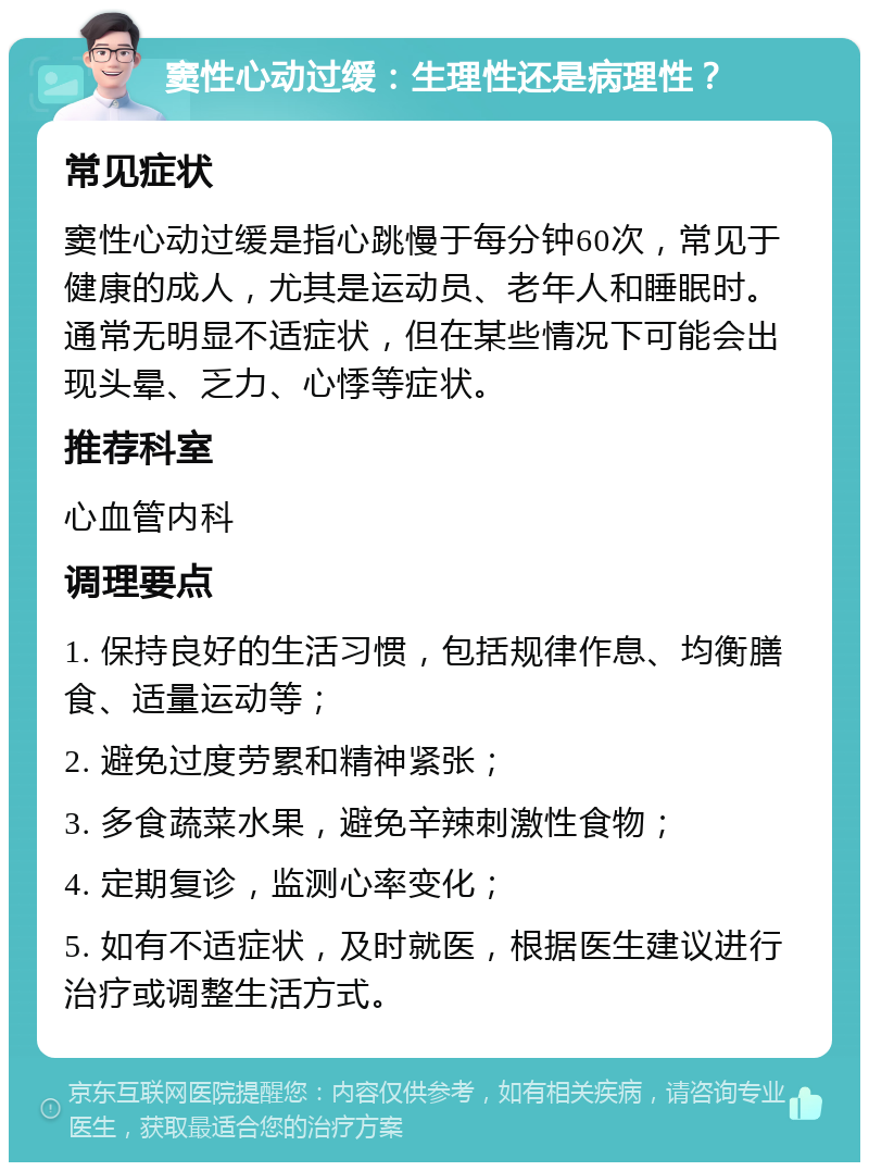 窦性心动过缓：生理性还是病理性？ 常见症状 窦性心动过缓是指心跳慢于每分钟60次，常见于健康的成人，尤其是运动员、老年人和睡眠时。通常无明显不适症状，但在某些情况下可能会出现头晕、乏力、心悸等症状。 推荐科室 心血管内科 调理要点 1. 保持良好的生活习惯，包括规律作息、均衡膳食、适量运动等； 2. 避免过度劳累和精神紧张； 3. 多食蔬菜水果，避免辛辣刺激性食物； 4. 定期复诊，监测心率变化； 5. 如有不适症状，及时就医，根据医生建议进行治疗或调整生活方式。