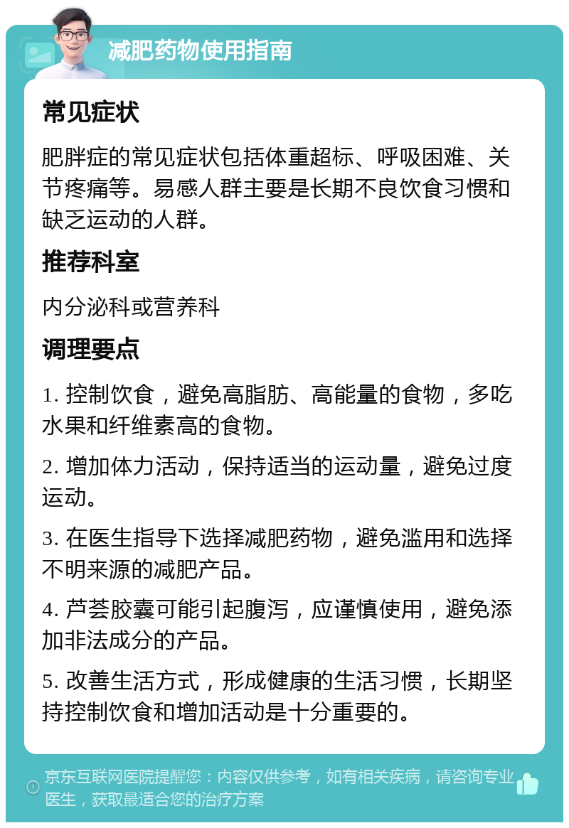 减肥药物使用指南 常见症状 肥胖症的常见症状包括体重超标、呼吸困难、关节疼痛等。易感人群主要是长期不良饮食习惯和缺乏运动的人群。 推荐科室 内分泌科或营养科 调理要点 1. 控制饮食，避免高脂肪、高能量的食物，多吃水果和纤维素高的食物。 2. 增加体力活动，保持适当的运动量，避免过度运动。 3. 在医生指导下选择减肥药物，避免滥用和选择不明来源的减肥产品。 4. 芦荟胶囊可能引起腹泻，应谨慎使用，避免添加非法成分的产品。 5. 改善生活方式，形成健康的生活习惯，长期坚持控制饮食和增加活动是十分重要的。