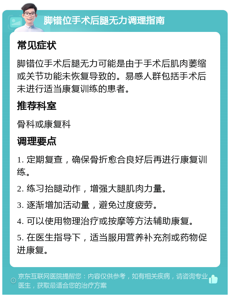 脚错位手术后腿无力调理指南 常见症状 脚错位手术后腿无力可能是由于手术后肌肉萎缩或关节功能未恢复导致的。易感人群包括手术后未进行适当康复训练的患者。 推荐科室 骨科或康复科 调理要点 1. 定期复查，确保骨折愈合良好后再进行康复训练。 2. 练习抬腿动作，增强大腿肌肉力量。 3. 逐渐增加活动量，避免过度疲劳。 4. 可以使用物理治疗或按摩等方法辅助康复。 5. 在医生指导下，适当服用营养补充剂或药物促进康复。