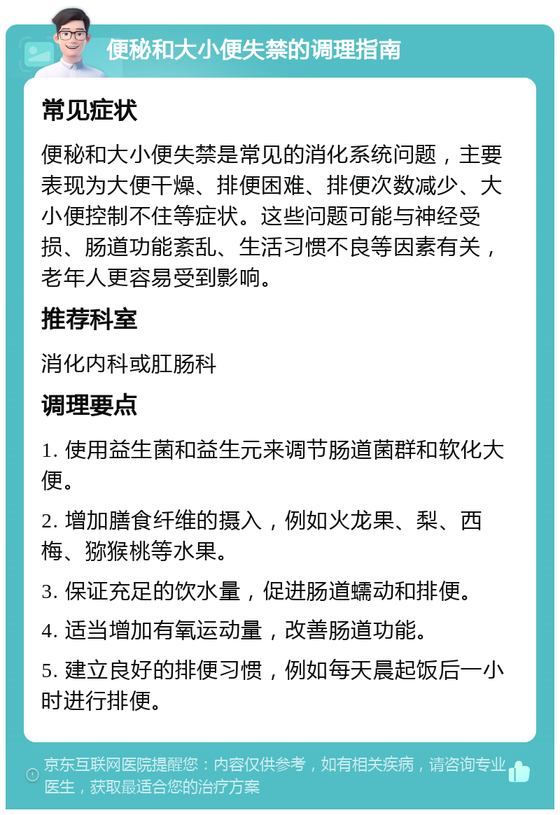 便秘和大小便失禁的调理指南 常见症状 便秘和大小便失禁是常见的消化系统问题，主要表现为大便干燥、排便困难、排便次数减少、大小便控制不住等症状。这些问题可能与神经受损、肠道功能紊乱、生活习惯不良等因素有关，老年人更容易受到影响。 推荐科室 消化内科或肛肠科 调理要点 1. 使用益生菌和益生元来调节肠道菌群和软化大便。 2. 增加膳食纤维的摄入，例如火龙果、梨、西梅、猕猴桃等水果。 3. 保证充足的饮水量，促进肠道蠕动和排便。 4. 适当增加有氧运动量，改善肠道功能。 5. 建立良好的排便习惯，例如每天晨起饭后一小时进行排便。