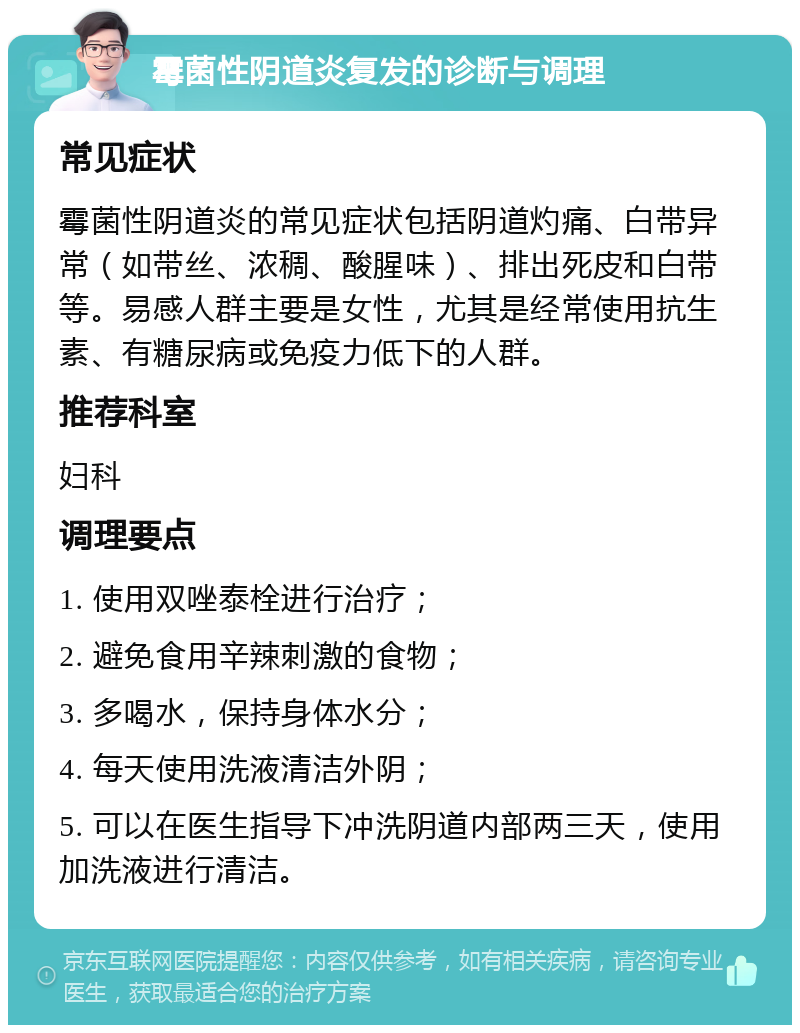 霉菌性阴道炎复发的诊断与调理 常见症状 霉菌性阴道炎的常见症状包括阴道灼痛、白带异常（如带丝、浓稠、酸腥味）、排出死皮和白带等。易感人群主要是女性，尤其是经常使用抗生素、有糖尿病或免疫力低下的人群。 推荐科室 妇科 调理要点 1. 使用双唑泰栓进行治疗； 2. 避免食用辛辣刺激的食物； 3. 多喝水，保持身体水分； 4. 每天使用洗液清洁外阴； 5. 可以在医生指导下冲洗阴道内部两三天，使用加洗液进行清洁。