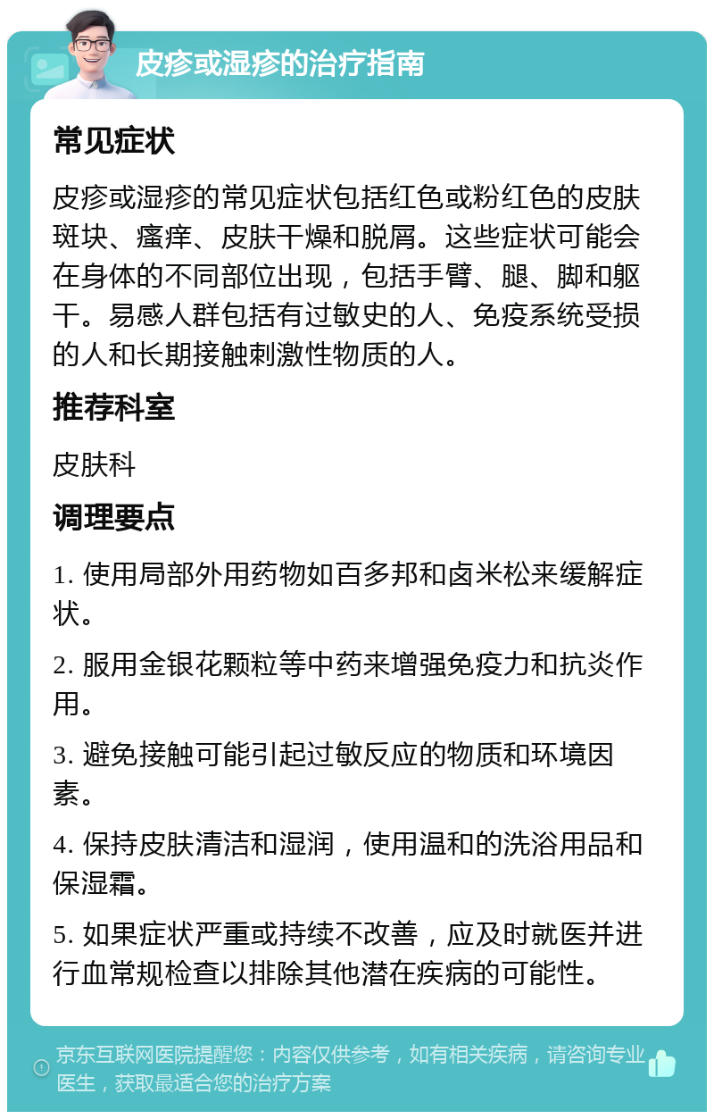 皮疹或湿疹的治疗指南 常见症状 皮疹或湿疹的常见症状包括红色或粉红色的皮肤斑块、瘙痒、皮肤干燥和脱屑。这些症状可能会在身体的不同部位出现，包括手臂、腿、脚和躯干。易感人群包括有过敏史的人、免疫系统受损的人和长期接触刺激性物质的人。 推荐科室 皮肤科 调理要点 1. 使用局部外用药物如百多邦和卤米松来缓解症状。 2. 服用金银花颗粒等中药来增强免疫力和抗炎作用。 3. 避免接触可能引起过敏反应的物质和环境因素。 4. 保持皮肤清洁和湿润，使用温和的洗浴用品和保湿霜。 5. 如果症状严重或持续不改善，应及时就医并进行血常规检查以排除其他潜在疾病的可能性。