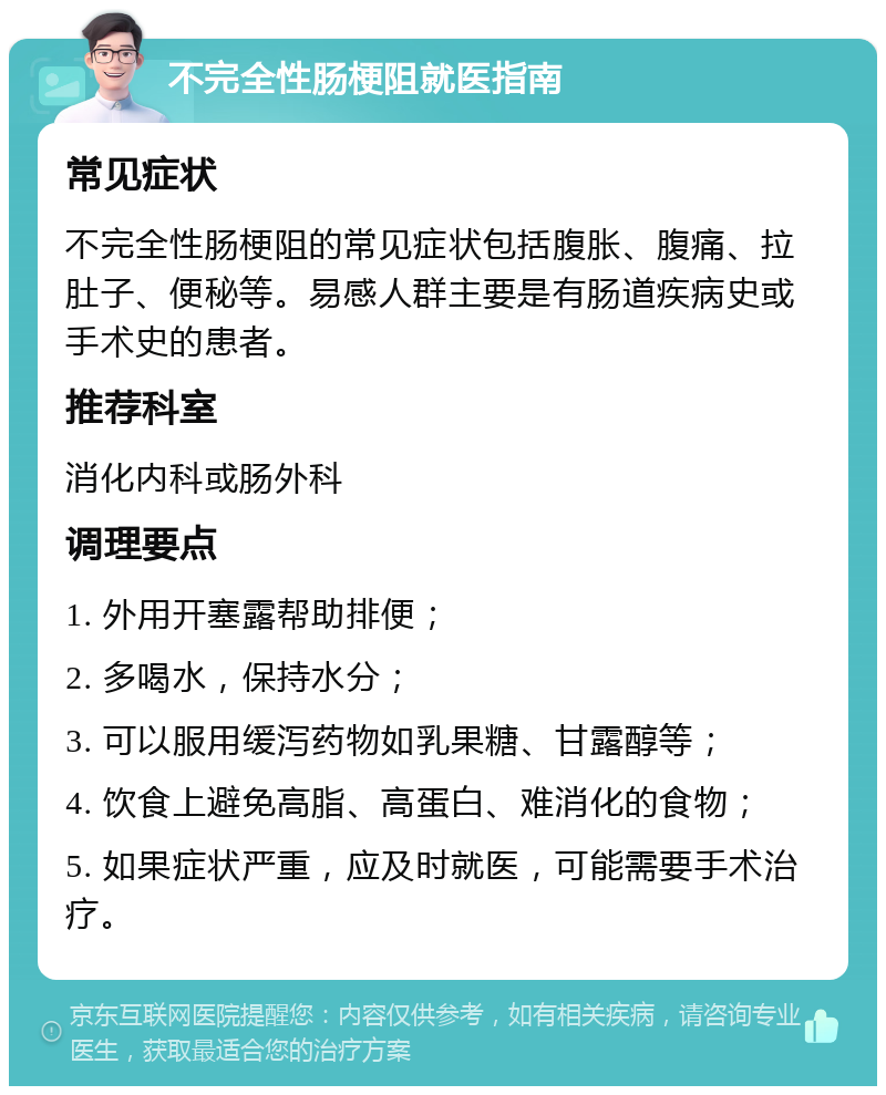 不完全性肠梗阻就医指南 常见症状 不完全性肠梗阻的常见症状包括腹胀、腹痛、拉肚子、便秘等。易感人群主要是有肠道疾病史或手术史的患者。 推荐科室 消化内科或肠外科 调理要点 1. 外用开塞露帮助排便； 2. 多喝水，保持水分； 3. 可以服用缓泻药物如乳果糖、甘露醇等； 4. 饮食上避免高脂、高蛋白、难消化的食物； 5. 如果症状严重，应及时就医，可能需要手术治疗。