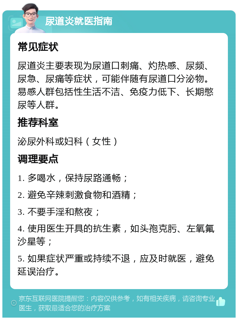 尿道炎就医指南 常见症状 尿道炎主要表现为尿道口刺痛、灼热感、尿频、尿急、尿痛等症状，可能伴随有尿道口分泌物。易感人群包括性生活不洁、免疫力低下、长期憋尿等人群。 推荐科室 泌尿外科或妇科（女性） 调理要点 1. 多喝水，保持尿路通畅； 2. 避免辛辣刺激食物和酒精； 3. 不要手淫和熬夜； 4. 使用医生开具的抗生素，如头孢克肟、左氧氟沙星等； 5. 如果症状严重或持续不退，应及时就医，避免延误治疗。