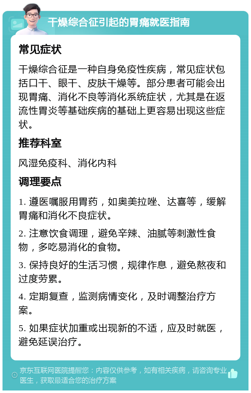 干燥综合征引起的胃痛就医指南 常见症状 干燥综合征是一种自身免疫性疾病，常见症状包括口干、眼干、皮肤干燥等。部分患者可能会出现胃痛、消化不良等消化系统症状，尤其是在返流性胃炎等基础疾病的基础上更容易出现这些症状。 推荐科室 风湿免疫科、消化内科 调理要点 1. 遵医嘱服用胃药，如奥美拉唑、达喜等，缓解胃痛和消化不良症状。 2. 注意饮食调理，避免辛辣、油腻等刺激性食物，多吃易消化的食物。 3. 保持良好的生活习惯，规律作息，避免熬夜和过度劳累。 4. 定期复查，监测病情变化，及时调整治疗方案。 5. 如果症状加重或出现新的不适，应及时就医，避免延误治疗。