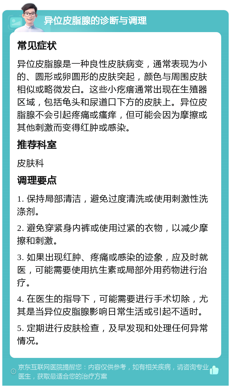 异位皮脂腺的诊断与调理 常见症状 异位皮脂腺是一种良性皮肤病变，通常表现为小的、圆形或卵圆形的皮肤突起，颜色与周围皮肤相似或略微发白。这些小疙瘩通常出现在生殖器区域，包括龟头和尿道口下方的皮肤上。异位皮脂腺不会引起疼痛或瘙痒，但可能会因为摩擦或其他刺激而变得红肿或感染。 推荐科室 皮肤科 调理要点 1. 保持局部清洁，避免过度清洗或使用刺激性洗涤剂。 2. 避免穿紧身内裤或使用过紧的衣物，以减少摩擦和刺激。 3. 如果出现红肿、疼痛或感染的迹象，应及时就医，可能需要使用抗生素或局部外用药物进行治疗。 4. 在医生的指导下，可能需要进行手术切除，尤其是当异位皮脂腺影响日常生活或引起不适时。 5. 定期进行皮肤检查，及早发现和处理任何异常情况。