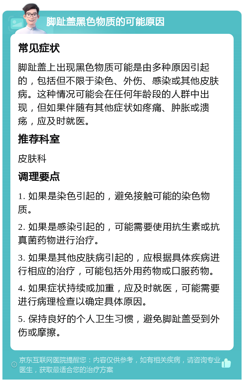 脚趾盖黑色物质的可能原因 常见症状 脚趾盖上出现黑色物质可能是由多种原因引起的，包括但不限于染色、外伤、感染或其他皮肤病。这种情况可能会在任何年龄段的人群中出现，但如果伴随有其他症状如疼痛、肿胀或溃疡，应及时就医。 推荐科室 皮肤科 调理要点 1. 如果是染色引起的，避免接触可能的染色物质。 2. 如果是感染引起的，可能需要使用抗生素或抗真菌药物进行治疗。 3. 如果是其他皮肤病引起的，应根据具体疾病进行相应的治疗，可能包括外用药物或口服药物。 4. 如果症状持续或加重，应及时就医，可能需要进行病理检查以确定具体原因。 5. 保持良好的个人卫生习惯，避免脚趾盖受到外伤或摩擦。