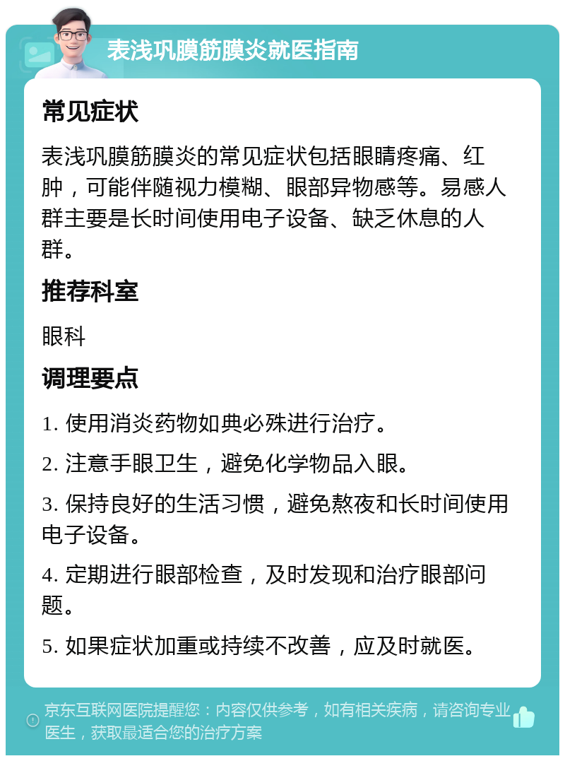 表浅巩膜筋膜炎就医指南 常见症状 表浅巩膜筋膜炎的常见症状包括眼睛疼痛、红肿，可能伴随视力模糊、眼部异物感等。易感人群主要是长时间使用电子设备、缺乏休息的人群。 推荐科室 眼科 调理要点 1. 使用消炎药物如典必殊进行治疗。 2. 注意手眼卫生，避免化学物品入眼。 3. 保持良好的生活习惯，避免熬夜和长时间使用电子设备。 4. 定期进行眼部检查，及时发现和治疗眼部问题。 5. 如果症状加重或持续不改善，应及时就医。