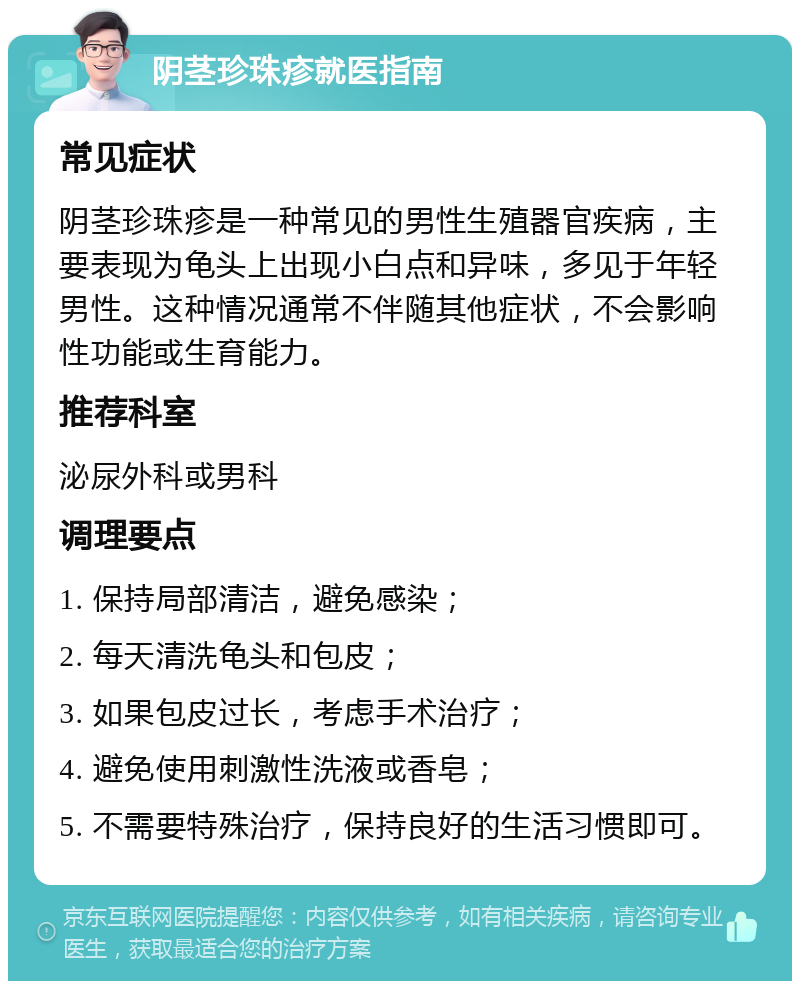 阴茎珍珠疹就医指南 常见症状 阴茎珍珠疹是一种常见的男性生殖器官疾病，主要表现为龟头上出现小白点和异味，多见于年轻男性。这种情况通常不伴随其他症状，不会影响性功能或生育能力。 推荐科室 泌尿外科或男科 调理要点 1. 保持局部清洁，避免感染； 2. 每天清洗龟头和包皮； 3. 如果包皮过长，考虑手术治疗； 4. 避免使用刺激性洗液或香皂； 5. 不需要特殊治疗，保持良好的生活习惯即可。