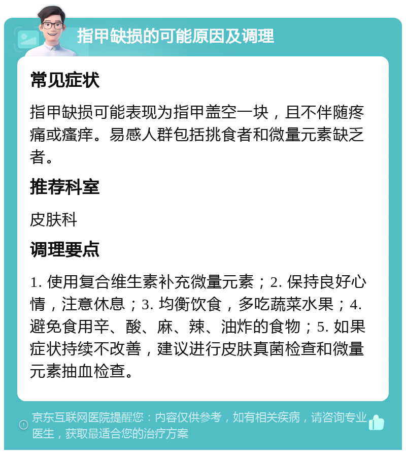 指甲缺损的可能原因及调理 常见症状 指甲缺损可能表现为指甲盖空一块，且不伴随疼痛或瘙痒。易感人群包括挑食者和微量元素缺乏者。 推荐科室 皮肤科 调理要点 1. 使用复合维生素补充微量元素；2. 保持良好心情，注意休息；3. 均衡饮食，多吃蔬菜水果；4. 避免食用辛、酸、麻、辣、油炸的食物；5. 如果症状持续不改善，建议进行皮肤真菌检查和微量元素抽血检查。