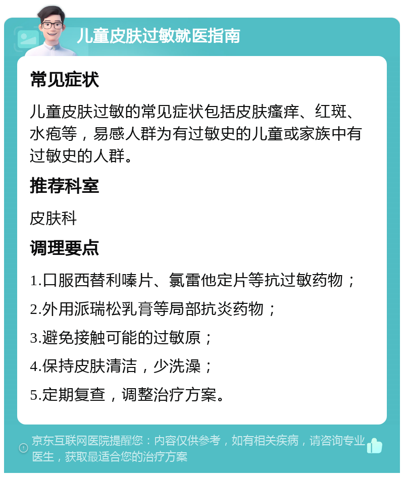 儿童皮肤过敏就医指南 常见症状 儿童皮肤过敏的常见症状包括皮肤瘙痒、红斑、水疱等，易感人群为有过敏史的儿童或家族中有过敏史的人群。 推荐科室 皮肤科 调理要点 1.口服西替利嗪片、氯雷他定片等抗过敏药物； 2.外用派瑞松乳膏等局部抗炎药物； 3.避免接触可能的过敏原； 4.保持皮肤清洁，少洗澡； 5.定期复查，调整治疗方案。