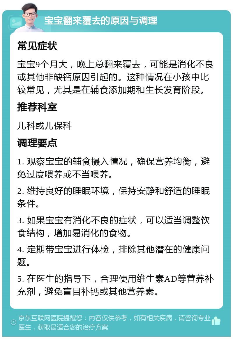 宝宝翻来覆去的原因与调理 常见症状 宝宝9个月大，晚上总翻来覆去，可能是消化不良或其他非缺钙原因引起的。这种情况在小孩中比较常见，尤其是在辅食添加期和生长发育阶段。 推荐科室 儿科或儿保科 调理要点 1. 观察宝宝的辅食摄入情况，确保营养均衡，避免过度喂养或不当喂养。 2. 维持良好的睡眠环境，保持安静和舒适的睡眠条件。 3. 如果宝宝有消化不良的症状，可以适当调整饮食结构，增加易消化的食物。 4. 定期带宝宝进行体检，排除其他潜在的健康问题。 5. 在医生的指导下，合理使用维生素AD等营养补充剂，避免盲目补钙或其他营养素。