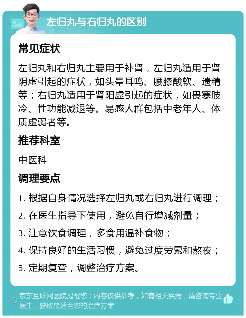 左归丸与右归丸的区别 常见症状 左归丸和右归丸主要用于补肾，左归丸适用于肾阴虚引起的症状，如头晕耳鸣、腰膝酸软、遗精等；右归丸适用于肾阳虚引起的症状，如畏寒肢冷、性功能减退等。易感人群包括中老年人、体质虚弱者等。 推荐科室 中医科 调理要点 1. 根据自身情况选择左归丸或右归丸进行调理； 2. 在医生指导下使用，避免自行增减剂量； 3. 注意饮食调理，多食用温补食物； 4. 保持良好的生活习惯，避免过度劳累和熬夜； 5. 定期复查，调整治疗方案。