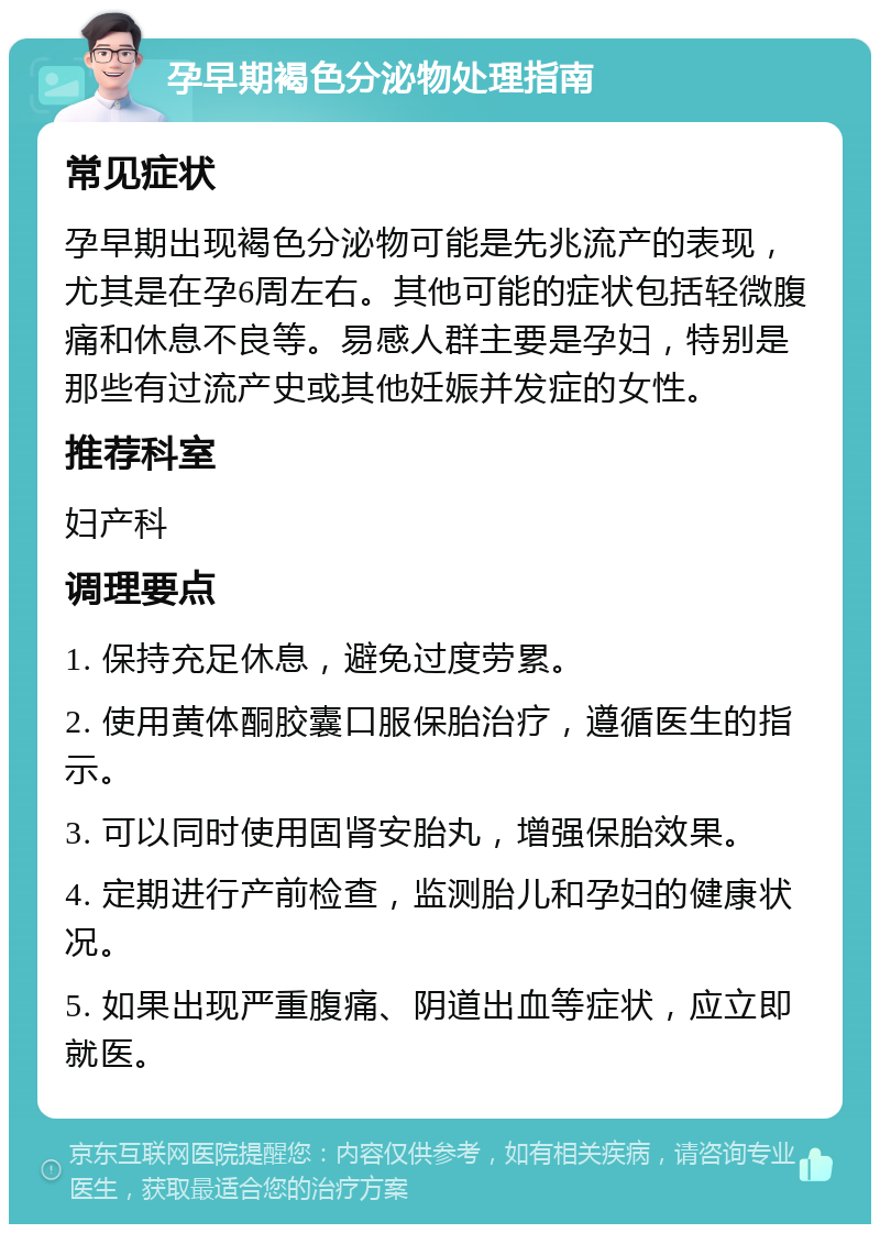 孕早期褐色分泌物处理指南 常见症状 孕早期出现褐色分泌物可能是先兆流产的表现，尤其是在孕6周左右。其他可能的症状包括轻微腹痛和休息不良等。易感人群主要是孕妇，特别是那些有过流产史或其他妊娠并发症的女性。 推荐科室 妇产科 调理要点 1. 保持充足休息，避免过度劳累。 2. 使用黄体酮胶囊口服保胎治疗，遵循医生的指示。 3. 可以同时使用固肾安胎丸，增强保胎效果。 4. 定期进行产前检查，监测胎儿和孕妇的健康状况。 5. 如果出现严重腹痛、阴道出血等症状，应立即就医。