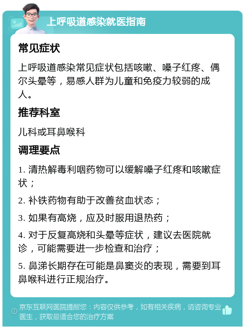 上呼吸道感染就医指南 常见症状 上呼吸道感染常见症状包括咳嗽、嗓子红疼、偶尔头晕等，易感人群为儿童和免疫力较弱的成人。 推荐科室 儿科或耳鼻喉科 调理要点 1. 清热解毒利咽药物可以缓解嗓子红疼和咳嗽症状； 2. 补铁药物有助于改善贫血状态； 3. 如果有高烧，应及时服用退热药； 4. 对于反复高烧和头晕等症状，建议去医院就诊，可能需要进一步检查和治疗； 5. 鼻涕长期存在可能是鼻窦炎的表现，需要到耳鼻喉科进行正规治疗。