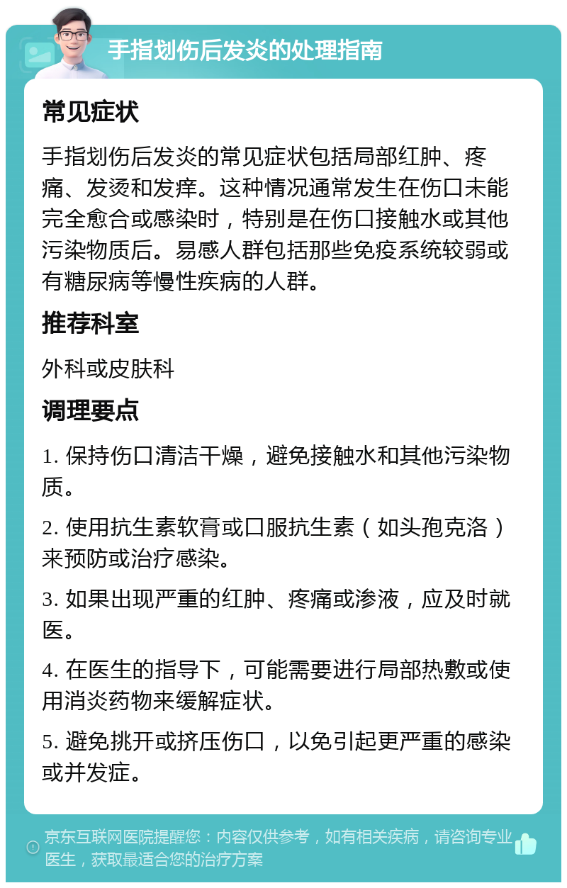 手指划伤后发炎的处理指南 常见症状 手指划伤后发炎的常见症状包括局部红肿、疼痛、发烫和发痒。这种情况通常发生在伤口未能完全愈合或感染时，特别是在伤口接触水或其他污染物质后。易感人群包括那些免疫系统较弱或有糖尿病等慢性疾病的人群。 推荐科室 外科或皮肤科 调理要点 1. 保持伤口清洁干燥，避免接触水和其他污染物质。 2. 使用抗生素软膏或口服抗生素（如头孢克洛）来预防或治疗感染。 3. 如果出现严重的红肿、疼痛或渗液，应及时就医。 4. 在医生的指导下，可能需要进行局部热敷或使用消炎药物来缓解症状。 5. 避免挑开或挤压伤口，以免引起更严重的感染或并发症。