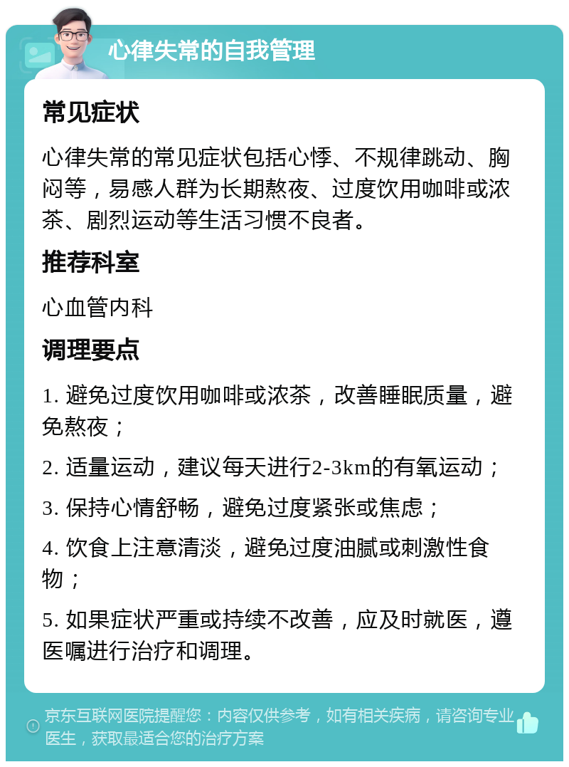 心律失常的自我管理 常见症状 心律失常的常见症状包括心悸、不规律跳动、胸闷等，易感人群为长期熬夜、过度饮用咖啡或浓茶、剧烈运动等生活习惯不良者。 推荐科室 心血管内科 调理要点 1. 避免过度饮用咖啡或浓茶，改善睡眠质量，避免熬夜； 2. 适量运动，建议每天进行2-3km的有氧运动； 3. 保持心情舒畅，避免过度紧张或焦虑； 4. 饮食上注意清淡，避免过度油腻或刺激性食物； 5. 如果症状严重或持续不改善，应及时就医，遵医嘱进行治疗和调理。