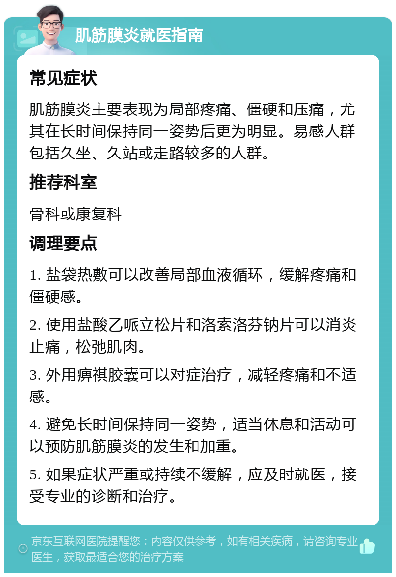 肌筋膜炎就医指南 常见症状 肌筋膜炎主要表现为局部疼痛、僵硬和压痛，尤其在长时间保持同一姿势后更为明显。易感人群包括久坐、久站或走路较多的人群。 推荐科室 骨科或康复科 调理要点 1. 盐袋热敷可以改善局部血液循环，缓解疼痛和僵硬感。 2. 使用盐酸乙哌立松片和洛索洛芬钠片可以消炎止痛，松弛肌肉。 3. 外用痹祺胶囊可以对症治疗，减轻疼痛和不适感。 4. 避免长时间保持同一姿势，适当休息和活动可以预防肌筋膜炎的发生和加重。 5. 如果症状严重或持续不缓解，应及时就医，接受专业的诊断和治疗。