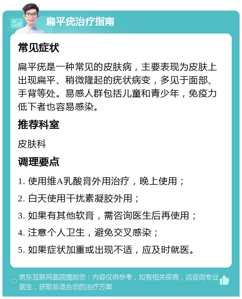 扁平疣治疗指南 常见症状 扁平疣是一种常见的皮肤病，主要表现为皮肤上出现扁平、稍微隆起的疣状病变，多见于面部、手背等处。易感人群包括儿童和青少年，免疫力低下者也容易感染。 推荐科室 皮肤科 调理要点 1. 使用维A乳酸膏外用治疗，晚上使用； 2. 白天使用干扰素凝胶外用； 3. 如果有其他软膏，需咨询医生后再使用； 4. 注意个人卫生，避免交叉感染； 5. 如果症状加重或出现不适，应及时就医。