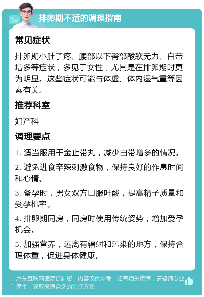 排卵期不适的调理指南 常见症状 排卵期小肚子疼、腰部以下臀部酸软无力、白带增多等症状，多见于女性，尤其是在排卵期时更为明显。这些症状可能与体虚、体内湿气重等因素有关。 推荐科室 妇产科 调理要点 1. 适当服用千金止带丸，减少白带增多的情况。 2. 避免进食辛辣刺激食物，保持良好的作息时间和心情。 3. 备孕时，男女双方口服叶酸，提高精子质量和受孕机率。 4. 排卵期同房，同房时使用传统姿势，增加受孕机会。 5. 加强营养，远离有辐射和污染的地方，保持合理体重，促进身体健康。