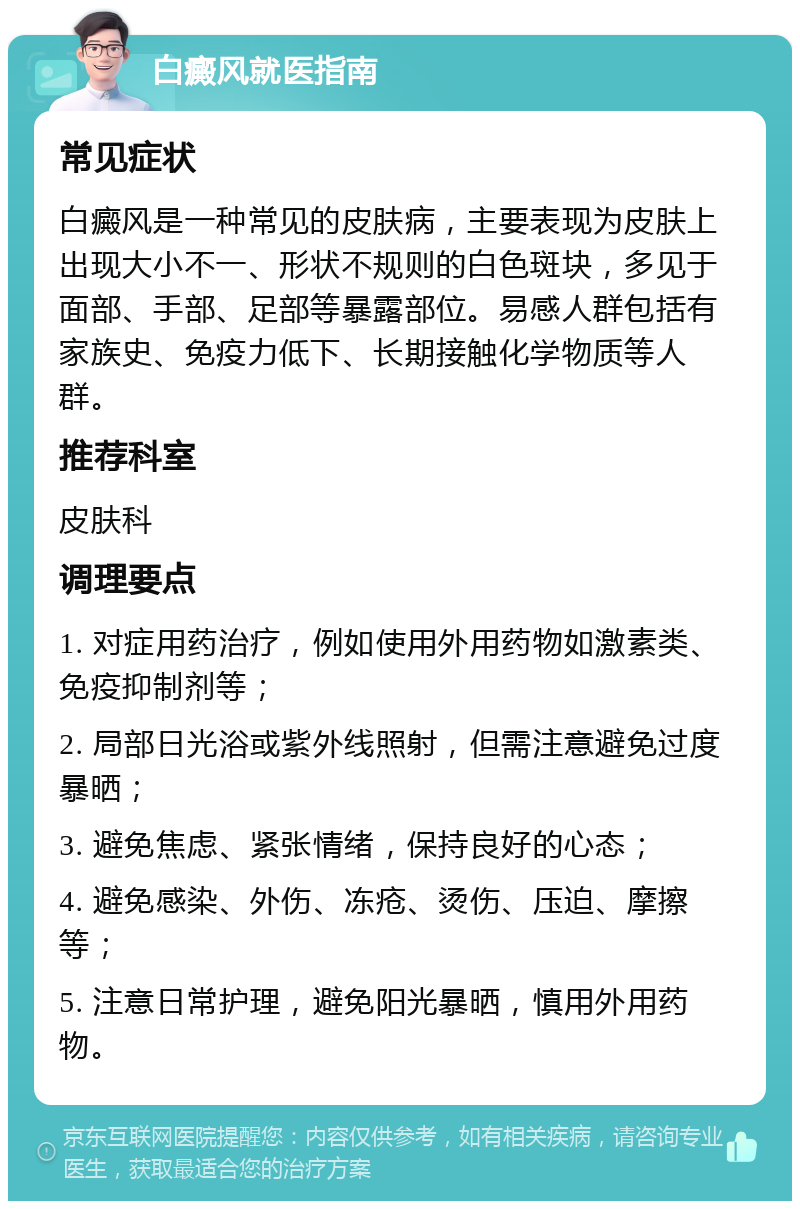 白癜风就医指南 常见症状 白癜风是一种常见的皮肤病，主要表现为皮肤上出现大小不一、形状不规则的白色斑块，多见于面部、手部、足部等暴露部位。易感人群包括有家族史、免疫力低下、长期接触化学物质等人群。 推荐科室 皮肤科 调理要点 1. 对症用药治疗，例如使用外用药物如激素类、免疫抑制剂等； 2. 局部日光浴或紫外线照射，但需注意避免过度暴晒； 3. 避免焦虑、紧张情绪，保持良好的心态； 4. 避免感染、外伤、冻疮、烫伤、压迫、摩擦等； 5. 注意日常护理，避免阳光暴晒，慎用外用药物。