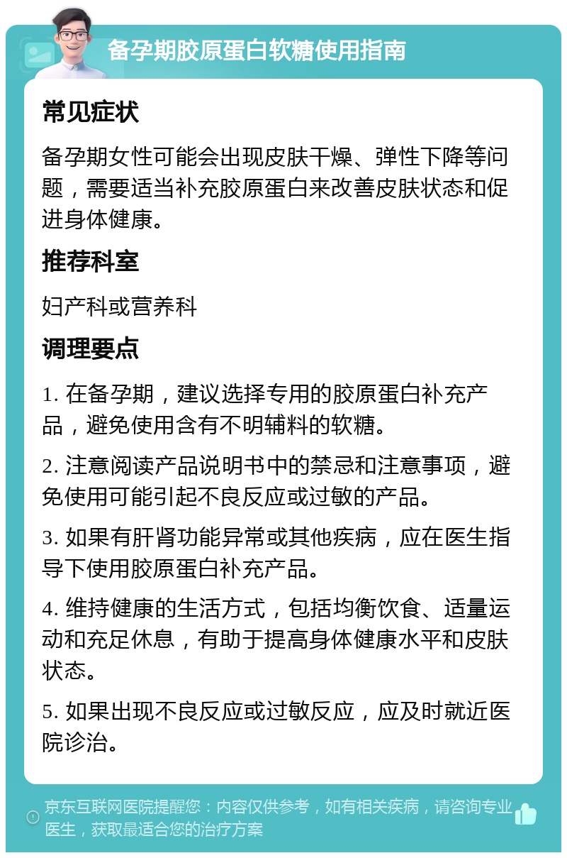 备孕期胶原蛋白软糖使用指南 常见症状 备孕期女性可能会出现皮肤干燥、弹性下降等问题，需要适当补充胶原蛋白来改善皮肤状态和促进身体健康。 推荐科室 妇产科或营养科 调理要点 1. 在备孕期，建议选择专用的胶原蛋白补充产品，避免使用含有不明辅料的软糖。 2. 注意阅读产品说明书中的禁忌和注意事项，避免使用可能引起不良反应或过敏的产品。 3. 如果有肝肾功能异常或其他疾病，应在医生指导下使用胶原蛋白补充产品。 4. 维持健康的生活方式，包括均衡饮食、适量运动和充足休息，有助于提高身体健康水平和皮肤状态。 5. 如果出现不良反应或过敏反应，应及时就近医院诊治。