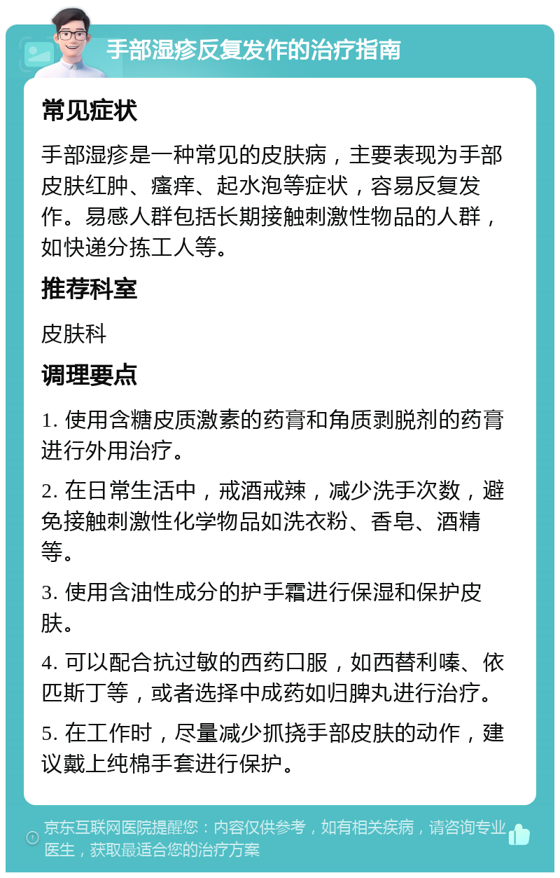 手部湿疹反复发作的治疗指南 常见症状 手部湿疹是一种常见的皮肤病，主要表现为手部皮肤红肿、瘙痒、起水泡等症状，容易反复发作。易感人群包括长期接触刺激性物品的人群，如快递分拣工人等。 推荐科室 皮肤科 调理要点 1. 使用含糖皮质激素的药膏和角质剥脱剂的药膏进行外用治疗。 2. 在日常生活中，戒酒戒辣，减少洗手次数，避免接触刺激性化学物品如洗衣粉、香皂、酒精等。 3. 使用含油性成分的护手霜进行保湿和保护皮肤。 4. 可以配合抗过敏的西药口服，如西替利嗪、依匹斯丁等，或者选择中成药如归脾丸进行治疗。 5. 在工作时，尽量减少抓挠手部皮肤的动作，建议戴上纯棉手套进行保护。