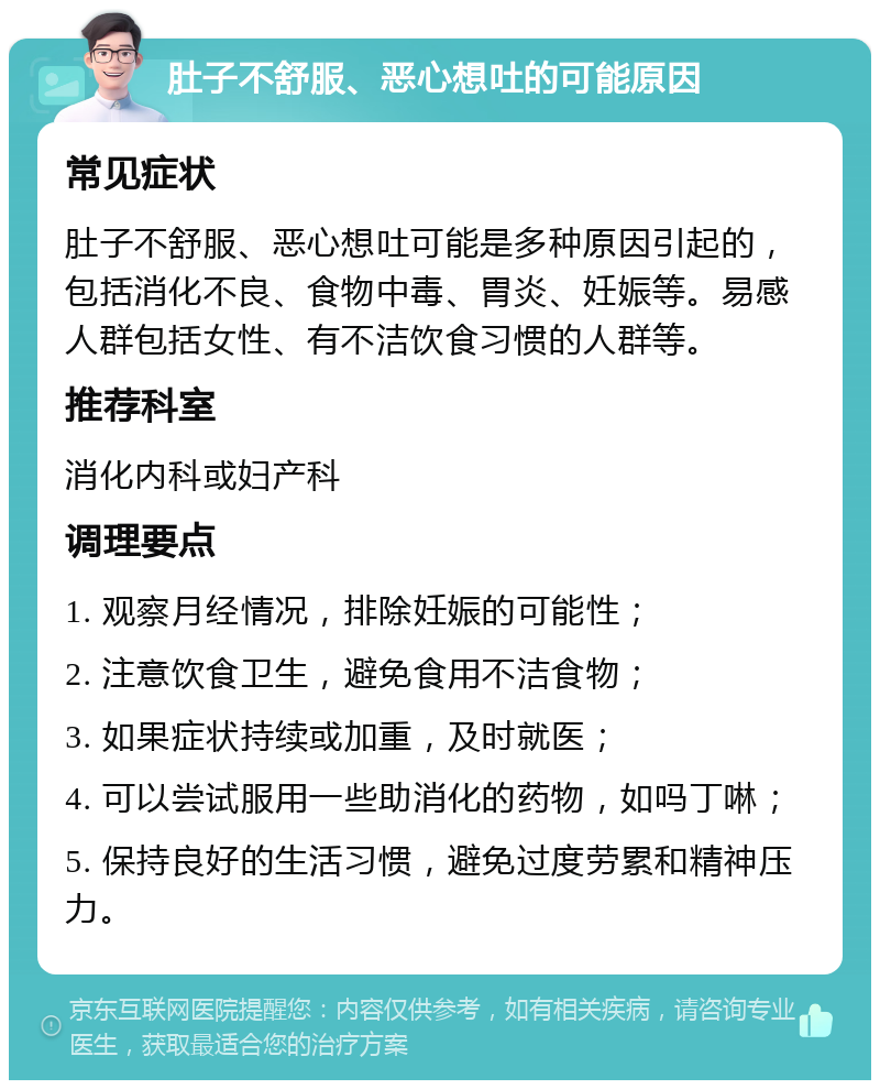 肚子不舒服、恶心想吐的可能原因 常见症状 肚子不舒服、恶心想吐可能是多种原因引起的，包括消化不良、食物中毒、胃炎、妊娠等。易感人群包括女性、有不洁饮食习惯的人群等。 推荐科室 消化内科或妇产科 调理要点 1. 观察月经情况，排除妊娠的可能性； 2. 注意饮食卫生，避免食用不洁食物； 3. 如果症状持续或加重，及时就医； 4. 可以尝试服用一些助消化的药物，如吗丁啉； 5. 保持良好的生活习惯，避免过度劳累和精神压力。