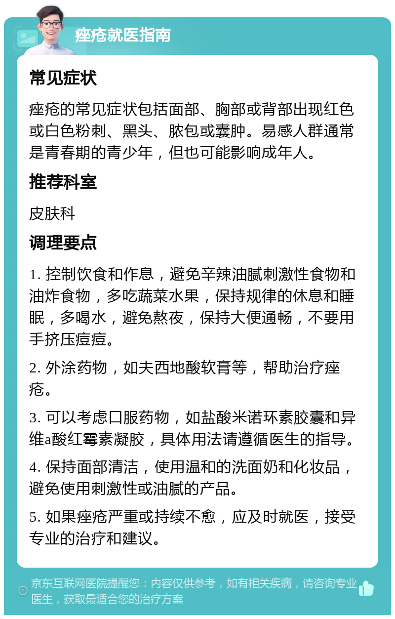 痤疮就医指南 常见症状 痤疮的常见症状包括面部、胸部或背部出现红色或白色粉刺、黑头、脓包或囊肿。易感人群通常是青春期的青少年，但也可能影响成年人。 推荐科室 皮肤科 调理要点 1. 控制饮食和作息，避免辛辣油腻刺激性食物和油炸食物，多吃蔬菜水果，保持规律的休息和睡眠，多喝水，避免熬夜，保持大便通畅，不要用手挤压痘痘。 2. 外涂药物，如夫西地酸软膏等，帮助治疗痤疮。 3. 可以考虑口服药物，如盐酸米诺环素胶囊和异维a酸红霉素凝胶，具体用法请遵循医生的指导。 4. 保持面部清洁，使用温和的洗面奶和化妆品，避免使用刺激性或油腻的产品。 5. 如果痤疮严重或持续不愈，应及时就医，接受专业的治疗和建议。