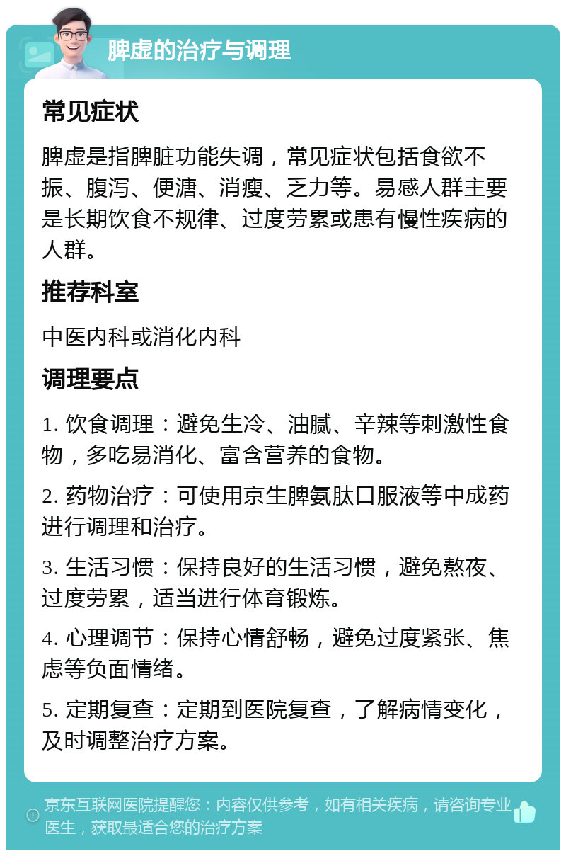 脾虚的治疗与调理 常见症状 脾虚是指脾脏功能失调，常见症状包括食欲不振、腹泻、便溏、消瘦、乏力等。易感人群主要是长期饮食不规律、过度劳累或患有慢性疾病的人群。 推荐科室 中医内科或消化内科 调理要点 1. 饮食调理：避免生冷、油腻、辛辣等刺激性食物，多吃易消化、富含营养的食物。 2. 药物治疗：可使用京生脾氨肽口服液等中成药进行调理和治疗。 3. 生活习惯：保持良好的生活习惯，避免熬夜、过度劳累，适当进行体育锻炼。 4. 心理调节：保持心情舒畅，避免过度紧张、焦虑等负面情绪。 5. 定期复查：定期到医院复查，了解病情变化，及时调整治疗方案。