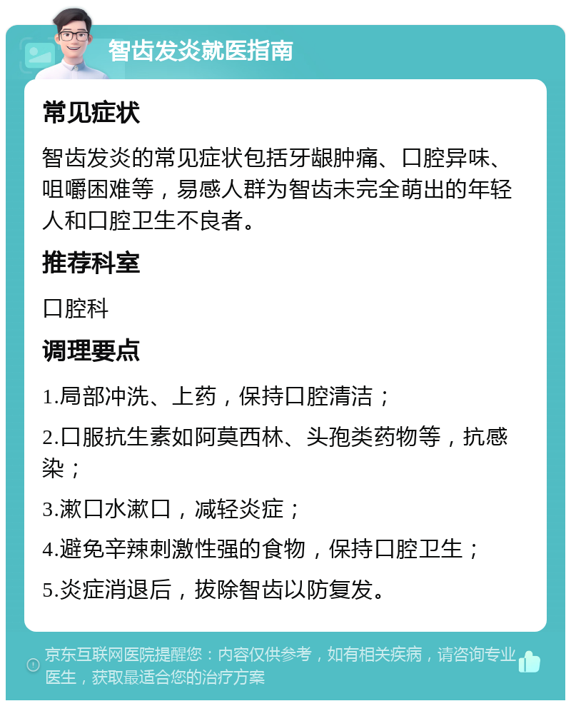 智齿发炎就医指南 常见症状 智齿发炎的常见症状包括牙龈肿痛、口腔异味、咀嚼困难等，易感人群为智齿未完全萌出的年轻人和口腔卫生不良者。 推荐科室 口腔科 调理要点 1.局部冲洗、上药，保持口腔清洁； 2.口服抗生素如阿莫西林、头孢类药物等，抗感染； 3.漱口水漱口，减轻炎症； 4.避免辛辣刺激性强的食物，保持口腔卫生； 5.炎症消退后，拔除智齿以防复发。