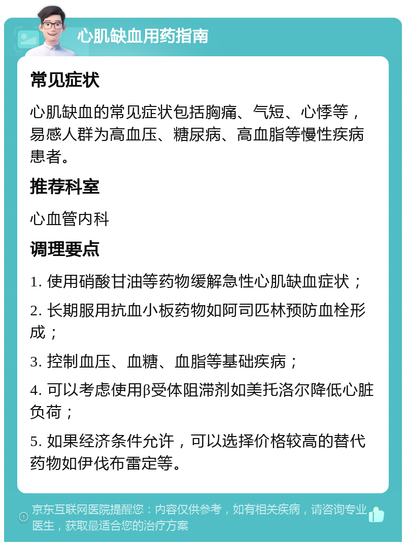 心肌缺血用药指南 常见症状 心肌缺血的常见症状包括胸痛、气短、心悸等，易感人群为高血压、糖尿病、高血脂等慢性疾病患者。 推荐科室 心血管内科 调理要点 1. 使用硝酸甘油等药物缓解急性心肌缺血症状； 2. 长期服用抗血小板药物如阿司匹林预防血栓形成； 3. 控制血压、血糖、血脂等基础疾病； 4. 可以考虑使用β受体阻滞剂如美托洛尔降低心脏负荷； 5. 如果经济条件允许，可以选择价格较高的替代药物如伊伐布雷定等。