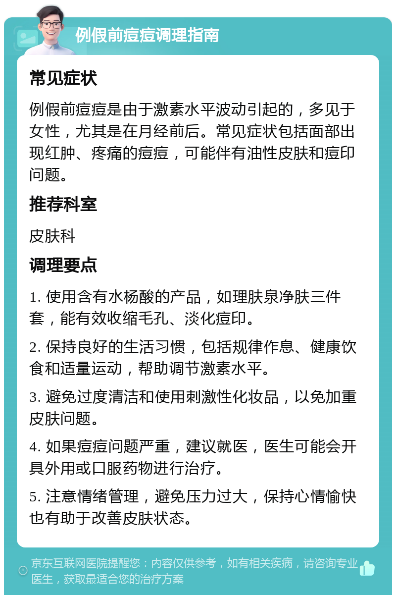 例假前痘痘调理指南 常见症状 例假前痘痘是由于激素水平波动引起的，多见于女性，尤其是在月经前后。常见症状包括面部出现红肿、疼痛的痘痘，可能伴有油性皮肤和痘印问题。 推荐科室 皮肤科 调理要点 1. 使用含有水杨酸的产品，如理肤泉净肤三件套，能有效收缩毛孔、淡化痘印。 2. 保持良好的生活习惯，包括规律作息、健康饮食和适量运动，帮助调节激素水平。 3. 避免过度清洁和使用刺激性化妆品，以免加重皮肤问题。 4. 如果痘痘问题严重，建议就医，医生可能会开具外用或口服药物进行治疗。 5. 注意情绪管理，避免压力过大，保持心情愉快也有助于改善皮肤状态。