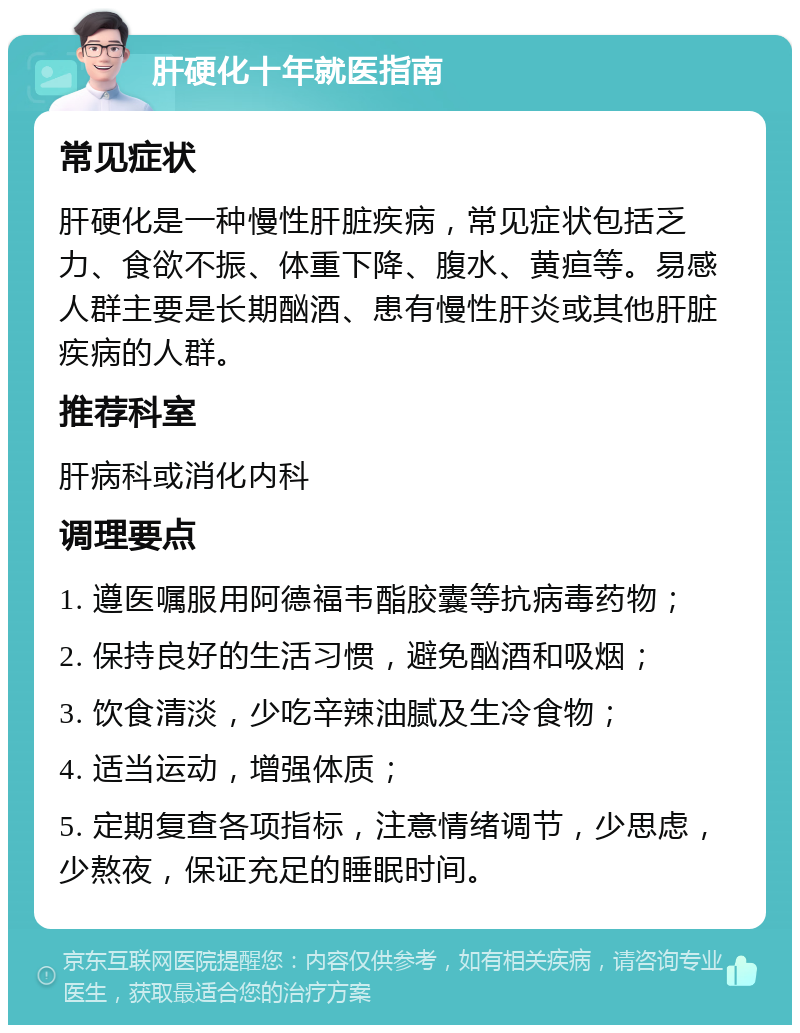 肝硬化十年就医指南 常见症状 肝硬化是一种慢性肝脏疾病，常见症状包括乏力、食欲不振、体重下降、腹水、黄疸等。易感人群主要是长期酗酒、患有慢性肝炎或其他肝脏疾病的人群。 推荐科室 肝病科或消化内科 调理要点 1. 遵医嘱服用阿德福韦酯胶囊等抗病毒药物； 2. 保持良好的生活习惯，避免酗酒和吸烟； 3. 饮食清淡，少吃辛辣油腻及生冷食物； 4. 适当运动，增强体质； 5. 定期复查各项指标，注意情绪调节，少思虑，少熬夜，保证充足的睡眠时间。