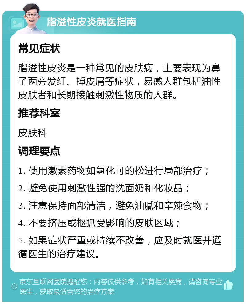 脂溢性皮炎就医指南 常见症状 脂溢性皮炎是一种常见的皮肤病，主要表现为鼻子两旁发红、掉皮屑等症状，易感人群包括油性皮肤者和长期接触刺激性物质的人群。 推荐科室 皮肤科 调理要点 1. 使用激素药物如氢化可的松进行局部治疗； 2. 避免使用刺激性强的洗面奶和化妆品； 3. 注意保持面部清洁，避免油腻和辛辣食物； 4. 不要挤压或抠抓受影响的皮肤区域； 5. 如果症状严重或持续不改善，应及时就医并遵循医生的治疗建议。