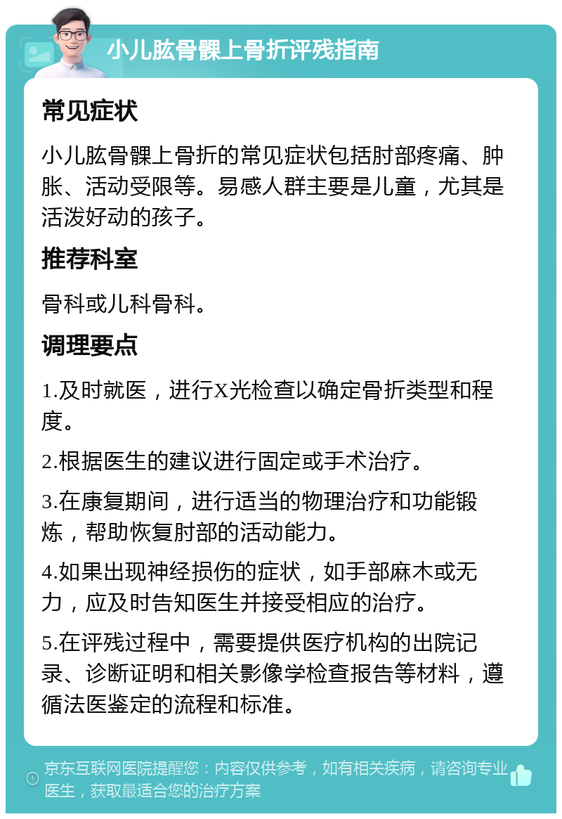 小儿肱骨髁上骨折评残指南 常见症状 小儿肱骨髁上骨折的常见症状包括肘部疼痛、肿胀、活动受限等。易感人群主要是儿童，尤其是活泼好动的孩子。 推荐科室 骨科或儿科骨科。 调理要点 1.及时就医，进行X光检查以确定骨折类型和程度。 2.根据医生的建议进行固定或手术治疗。 3.在康复期间，进行适当的物理治疗和功能锻炼，帮助恢复肘部的活动能力。 4.如果出现神经损伤的症状，如手部麻木或无力，应及时告知医生并接受相应的治疗。 5.在评残过程中，需要提供医疗机构的出院记录、诊断证明和相关影像学检查报告等材料，遵循法医鉴定的流程和标准。