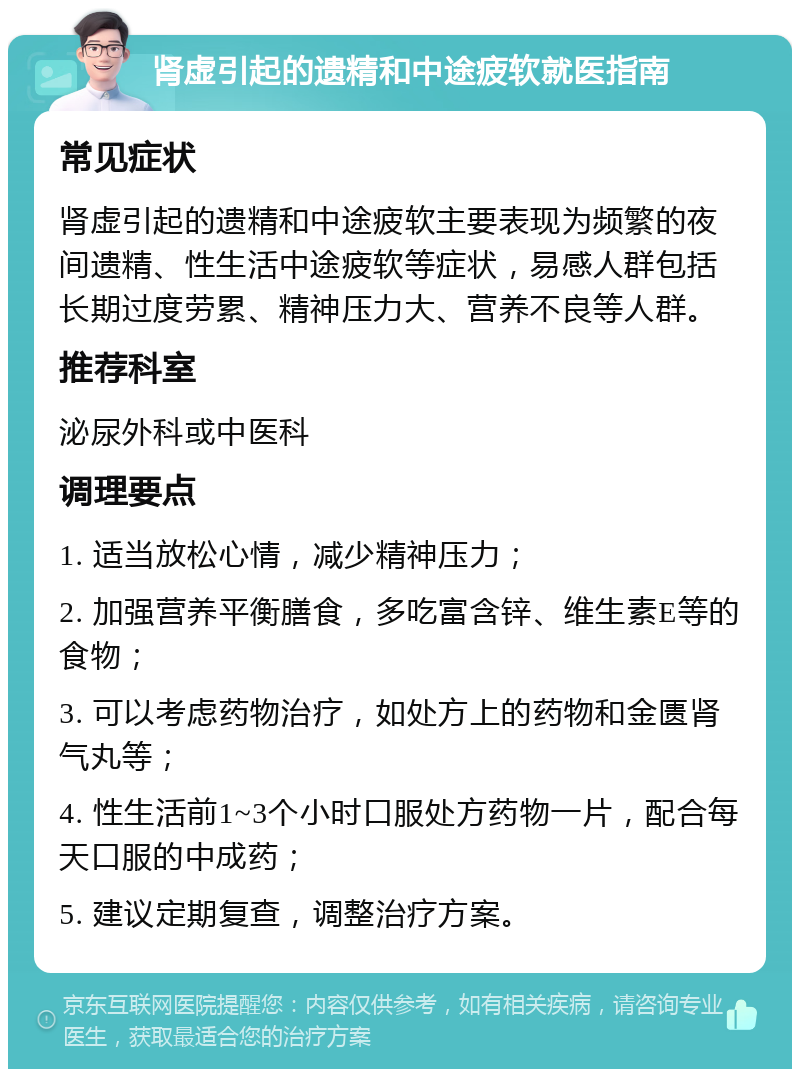 肾虚引起的遗精和中途疲软就医指南 常见症状 肾虚引起的遗精和中途疲软主要表现为频繁的夜间遗精、性生活中途疲软等症状，易感人群包括长期过度劳累、精神压力大、营养不良等人群。 推荐科室 泌尿外科或中医科 调理要点 1. 适当放松心情，减少精神压力； 2. 加强营养平衡膳食，多吃富含锌、维生素E等的食物； 3. 可以考虑药物治疗，如处方上的药物和金匮肾气丸等； 4. 性生活前1~3个小时口服处方药物一片，配合每天口服的中成药； 5. 建议定期复查，调整治疗方案。