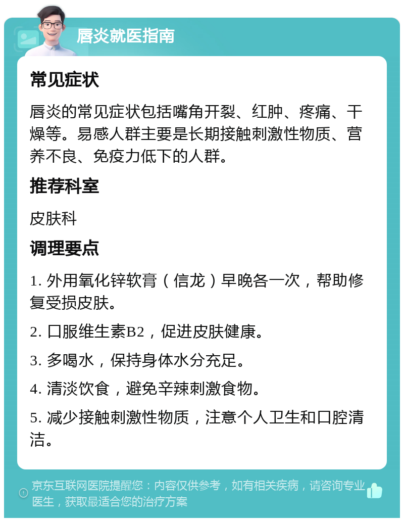 唇炎就医指南 常见症状 唇炎的常见症状包括嘴角开裂、红肿、疼痛、干燥等。易感人群主要是长期接触刺激性物质、营养不良、免疫力低下的人群。 推荐科室 皮肤科 调理要点 1. 外用氧化锌软膏（信龙）早晚各一次，帮助修复受损皮肤。 2. 口服维生素B2，促进皮肤健康。 3. 多喝水，保持身体水分充足。 4. 清淡饮食，避免辛辣刺激食物。 5. 减少接触刺激性物质，注意个人卫生和口腔清洁。