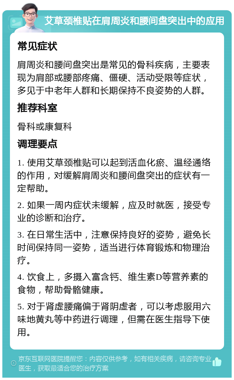 艾草颈椎贴在肩周炎和腰间盘突出中的应用 常见症状 肩周炎和腰间盘突出是常见的骨科疾病，主要表现为肩部或腰部疼痛、僵硬、活动受限等症状，多见于中老年人群和长期保持不良姿势的人群。 推荐科室 骨科或康复科 调理要点 1. 使用艾草颈椎贴可以起到活血化瘀、温经通络的作用，对缓解肩周炎和腰间盘突出的症状有一定帮助。 2. 如果一周内症状未缓解，应及时就医，接受专业的诊断和治疗。 3. 在日常生活中，注意保持良好的姿势，避免长时间保持同一姿势，适当进行体育锻炼和物理治疗。 4. 饮食上，多摄入富含钙、维生素D等营养素的食物，帮助骨骼健康。 5. 对于肾虚腰痛偏于肾阴虚者，可以考虑服用六味地黄丸等中药进行调理，但需在医生指导下使用。